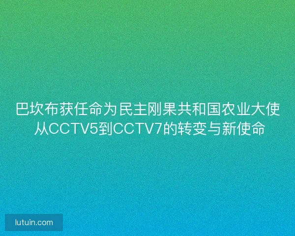 巴坎布获任命为民主刚果共和国农业大使 从CCTV5到CCTV7的转变与新使命