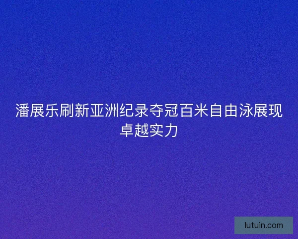 潘展乐刷新亚洲纪录夺冠百米自由泳展现卓越实力