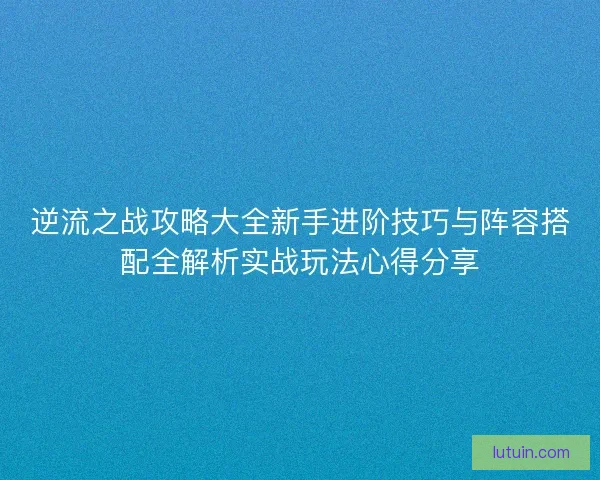 逆流之战攻略大全新手进阶技巧与阵容搭配全解析实战玩法心得分享