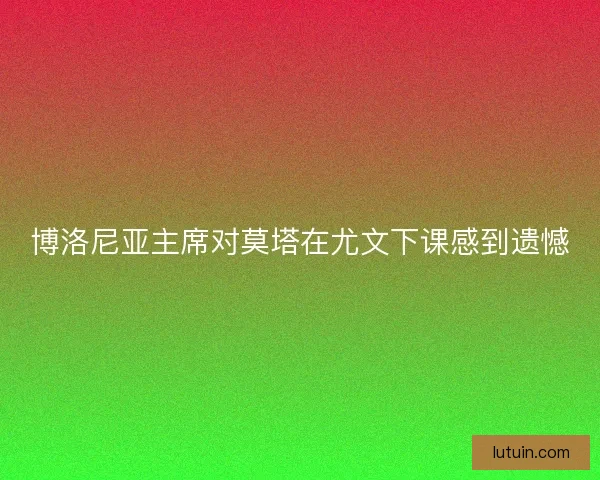 博洛尼亚主席对莫塔在尤文下课感到遗憾